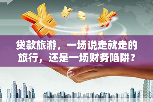越城贷款旅游，一场说走就走的旅行，还是一场财务陷阱？