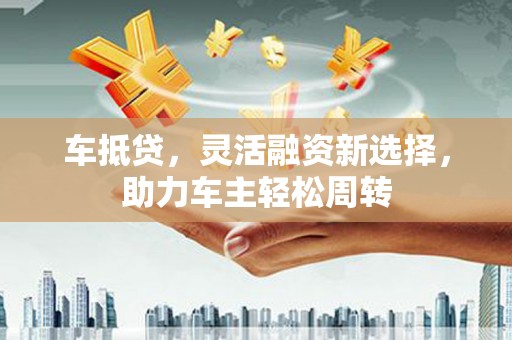 义马车抵贷，灵活融资新选择，助力车主轻松周转